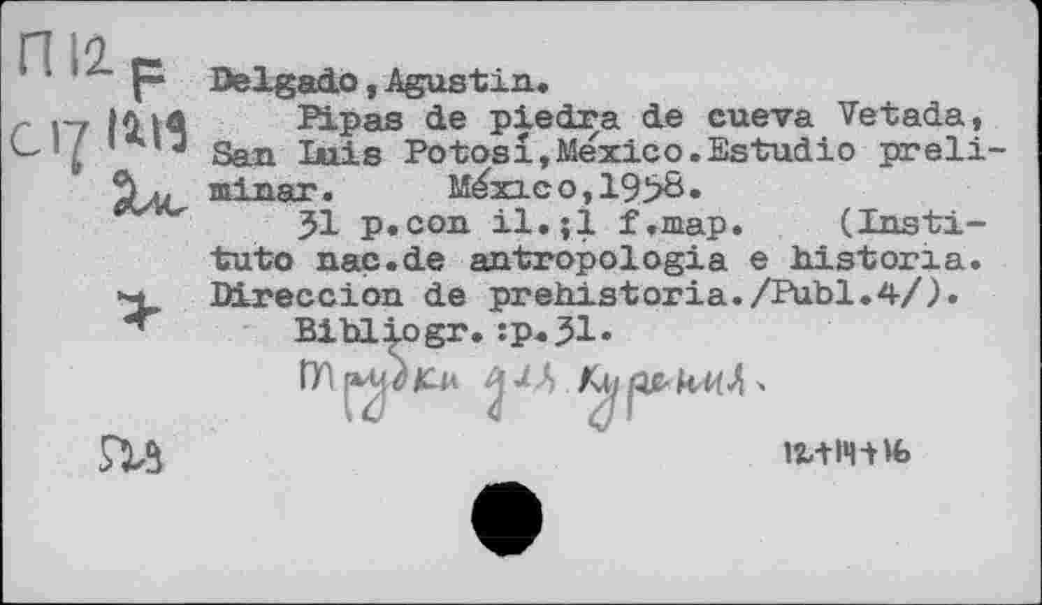 ﻿nil р С17 ІІ11
Delgado , Agustin,
Pipas de piedra de cueva Vetada, San luis Potosi,Mexico.Estudio preli-тпірят . Méxic o , 19>б •
51 p.con 11, $1 f.map. (Institute nac.de antropologia e histona. Direccion de prehistoria./Publ.4/).
гм
Bibliogr.:p«51.
Шjeu	M4>
12,+14-Hfc